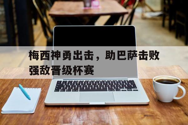 梅西神勇出击，助巴萨击败强敌晋级杯赛